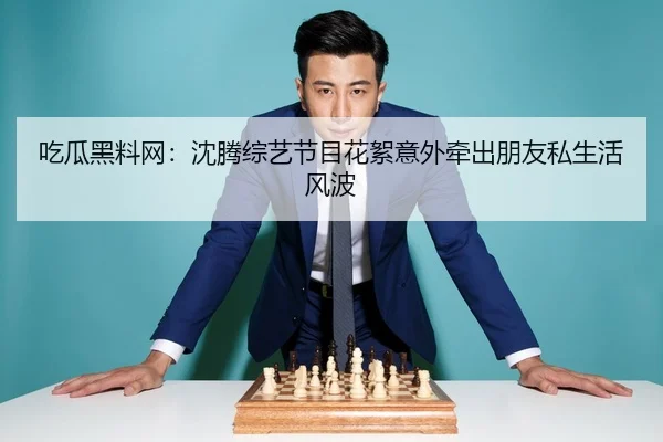 吃瓜黑料网：沈腾综艺节目花絮意外牵出朋友私生活风波